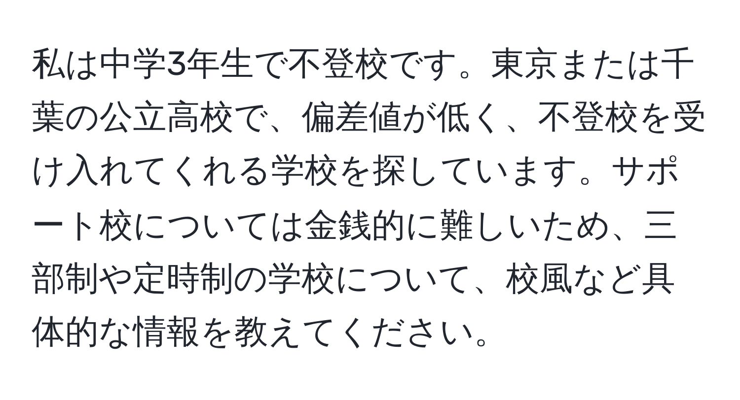 私は中学3年生で不登校です。東京または千葉の公立高校で、偏差値が低く、不登校を受け入れてくれる学校を探しています。サポート校については金銭的に難しいため、三部制や定時制の学校について、校風など具体的な情報を教えてください。