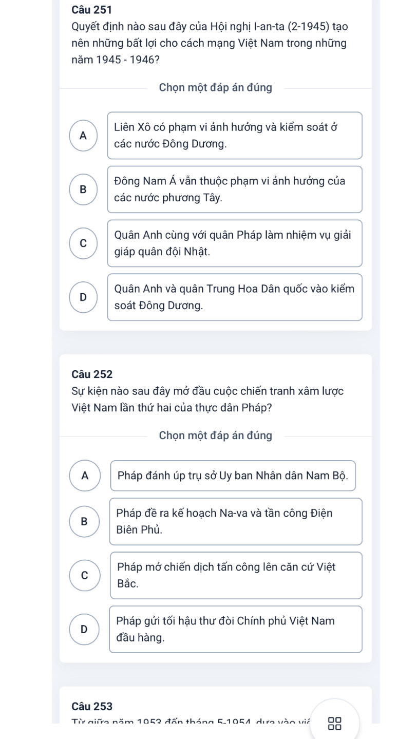 Quyết định nào sau đây của Hội nghị I-an-ta (2-1945) tạo
nên những bất lợi cho cách mạng Việt Nam trong những
năm 1945 - 1946?
Chọn một đáp án đúng
Liên Xô có phạm vi ảnh hưởng và kiểm soát ở
A
các nước Đông Dương.
Đông Nam Á vẫn thuộc phạm vi ảnh hưởng của
B
các nước phương Tây.
Quân Anh cùng với quân Pháp làm nhiệm vụ giải
C
giáp quân đội Nhật.
Quân Anh và quân Trung Hoa Dân quốc vào kiểm
D
soát Đông Dương.
Câu 252
Sự kiện nào sau đây mở đầu cuộc chiến tranh xâm lược
Việt Nam lần thứ hai của thực dân Pháp?
Chọn một đáp án đúng
A Pháp đánh úp trụ sở Uy ban Nhân dân Nam Bộ.
Pháp đề ra kế hoạch Na-va và tần công Điện
B
Biên Phủ.
Pháp mở chiến dịch tấn công lên căn cứ Việt
C
Bắc.
Pháp gửi tối hậu thư đòi Chính phủ Việt Nam
D
đầu hàng.
Câu 253
Từ giữc năm 1052 đấn tháng 5-1054, dực vào vić 00