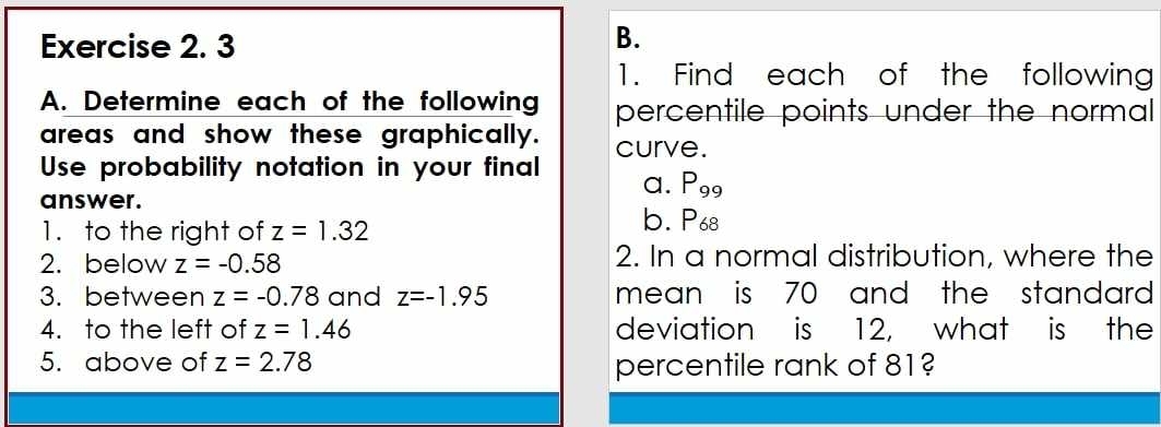 Find each of the following 
A. Determine each of the following percentile points under the normal 
areas and show these graphically. 
Use probability notation in your final curve. 
a. P_99
answer. b. P68
1. to the right of z=1.32
2. below z=-0.58 2. In a normal distribution, where the 
3. between z=-0.78 and z=-1.95 mean is 70 and the standard . 
4. to the left of z=1.46 deviation is 12, what is the 
5. above of z=2.78 percentile rank of 81?