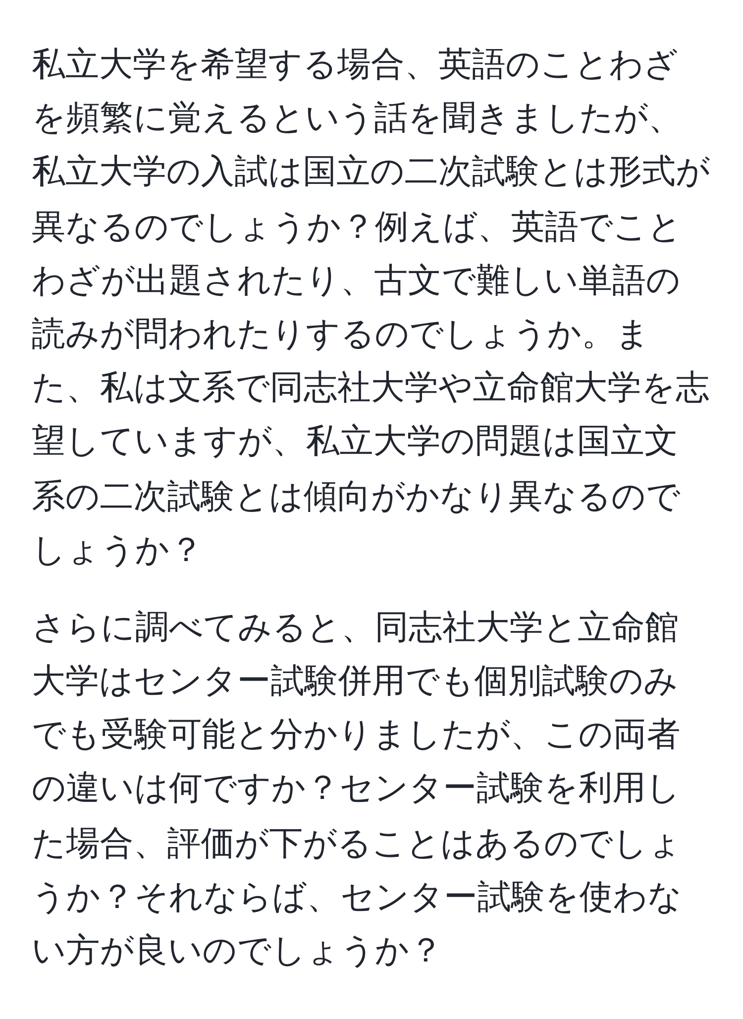 私立大学を希望する場合、英語のことわざを頻繁に覚えるという話を聞きましたが、私立大学の入試は国立の二次試験とは形式が異なるのでしょうか？例えば、英語でことわざが出題されたり、古文で難しい単語の読みが問われたりするのでしょうか。また、私は文系で同志社大学や立命館大学を志望していますが、私立大学の問題は国立文系の二次試験とは傾向がかなり異なるのでしょうか？

さらに調べてみると、同志社大学と立命館大学はセンター試験併用でも個別試験のみでも受験可能と分かりましたが、この両者の違いは何ですか？センター試験を利用した場合、評価が下がることはあるのでしょうか？それならば、センター試験を使わない方が良いのでしょうか？