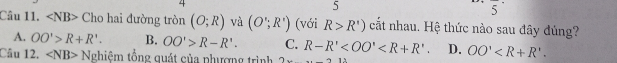 4
5
5
Câu 11. ∠ NB> Cho hai đường tròn (O;R) và (O';R') (với R>R') cắt nhau. Hệ thức nào sau đây đúng?
A. OO'>R+R'. B. OO'>R-R'. C. R-R' . D. OO'