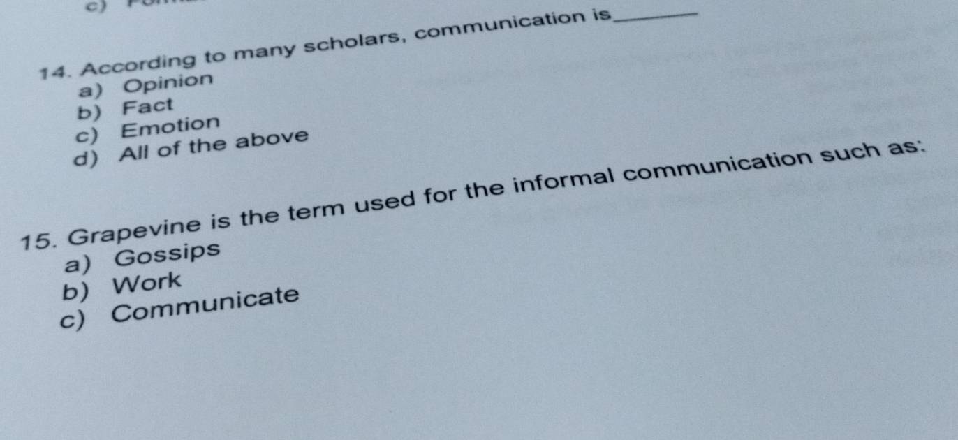 According to many scholars, communication is_
a) Opinion
b) Fact
c) Emotion
d All of the above
15. Grapevine is the term used for the informal communication such as:
a) Gossips
b) Work
c) Communicate