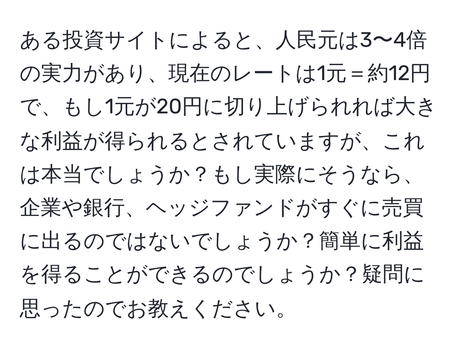 ある投資サイトによると、人民元は3〜4倍の実力があり、現在のレートは1元＝約12円で、もし1元が20円に切り上げられれば大きな利益が得られるとされていますが、これは本当でしょうか？もし実際にそうなら、企業や銀行、ヘッジファンドがすぐに売買に出るのではないでしょうか？簡単に利益を得ることができるのでしょうか？疑問に思ったのでお教えください。