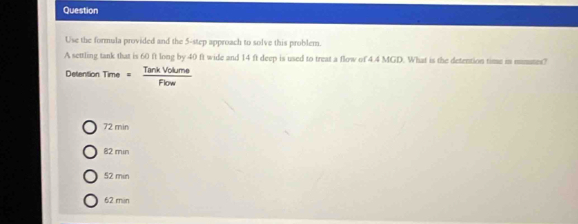 Question
Use the formula provided and the 5 -step approach to solve this problem.
A settling tank that is 60 ft long by 40 ft wide and 14 ft deep is used to treat a flow of 4.4 MGD. What is the detention time in mumutes?
Detention Time = TankVolume/Flow 
72 min
82 min
52 min
62 min