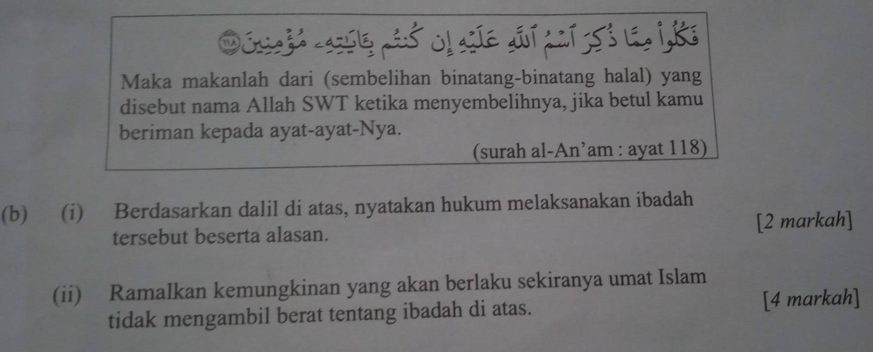 Oósah assl pió olasíe aii caí 553 le, 1, 8e
Maka makanlah dari (sembelihan binatang-binatang halal) yang 
disebut nama Allah SWT ketika menyembelihnya, jika betul kamu 
beriman kepada ayat-ayat-Nya. 
(surah al-An’am : ayat 118) 
(b) (i) Berdasarkan dalil di atas, nyatakan hukum melaksanakan ibadah 
tersebut beserta alasan. [2 markah] 
(ii) Ramalkan kemungkinan yang akan berlaku sekiranya umat Islam 
tidak mengambil berat tentang ibadah di atas. 
[4 markah]