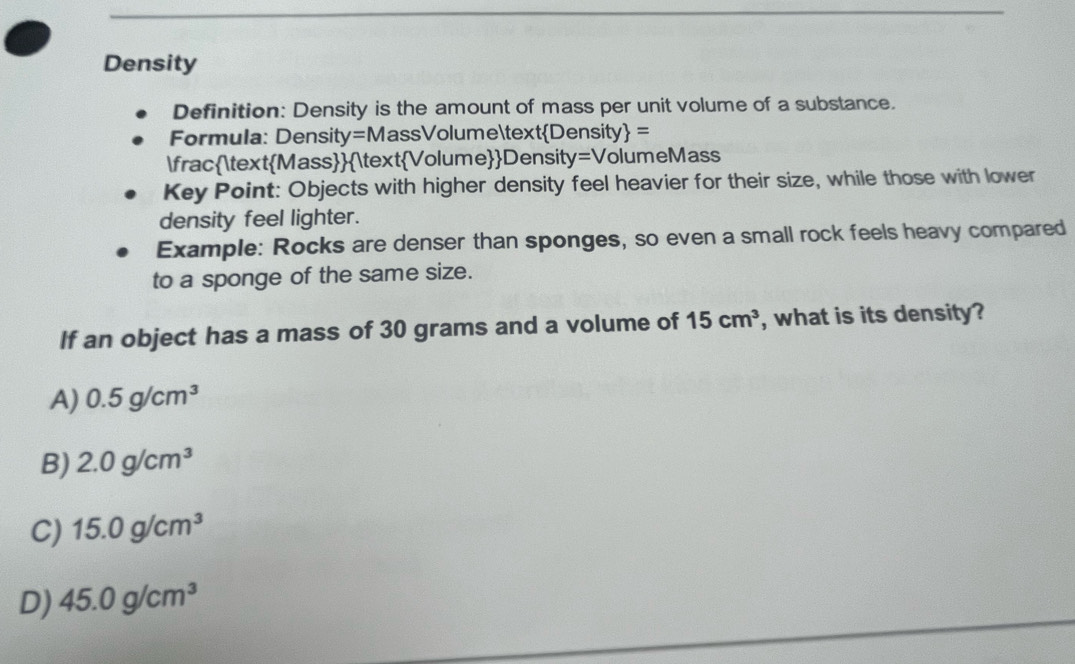 Density
Definition: Density is the amount of mass per unit volume of a substance.
Formula: Density=MassVolumeDensity =
fracMassVolumeDensity=VolumeMass
Key Point: Objects with higher density feel heavier for their size, while those with lower
density feel lighter.
Example: Rocks are denser than sponges, so even a small rock feels heavy compared
to a sponge of the same size.
If an object has a mass of 30 grams and a volume of 15cm^3 , what is its density?
A) 0.5g/cm^3
B) 2.0g/cm^3
C) 15.0g/cm^3
D) 45.0g/cm^3