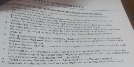 niver s ity 
re 1: Write true for the correct statements and false for the wrong statements. 
1. Quality control costs may be a direct cost of the Manufacturing Department, but an 
indirect cost of an individual job. 
2. A company may use job costing to assign costs to different product lines and then us 
process costing to calculate unit costs within each product lie 
3. In each period, job costing divides the total cost of producing an identical or simila 
product by the total number of units produced to obtain a per-unit cost f 
4. The principal difference between process costing and job costing is that in job costing 
averaging process is used to compute the unit costs of products or services. 1 
5. Process costing would be most likely used by a firm that produces heterogeneous 
products. 
6. The equivalent unit concept is a means by which a process costing system can compare 
partially completed work done in each of the various process categories to obtain a tota 
measure of work done. 
7. In a process-costing system, there is alwavs a separate Work-in-Process account for each 
different process. 
8. Equivalent units in beginning work in process plus equivalent units of work done in the 
current period, equals equivalent units completed and transferred out in the current period 
minus equivalent units in ending work in process. 
9. Direct costs are allocated to the cost object using a cost-allocation method. 
10. Raw materials that can be traced to a cost object are an example of an indirect cost.