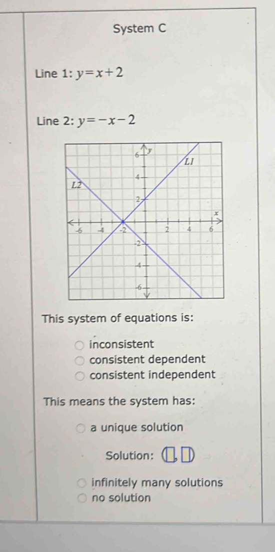 System C
Line 1:y=x+2
Line 2: y=-x-2
This system of equations is:
inconsistent
consistent dependent
consistent independent
This means the system has:
a unique solution
Solution:
infinitely many solutions
no solution