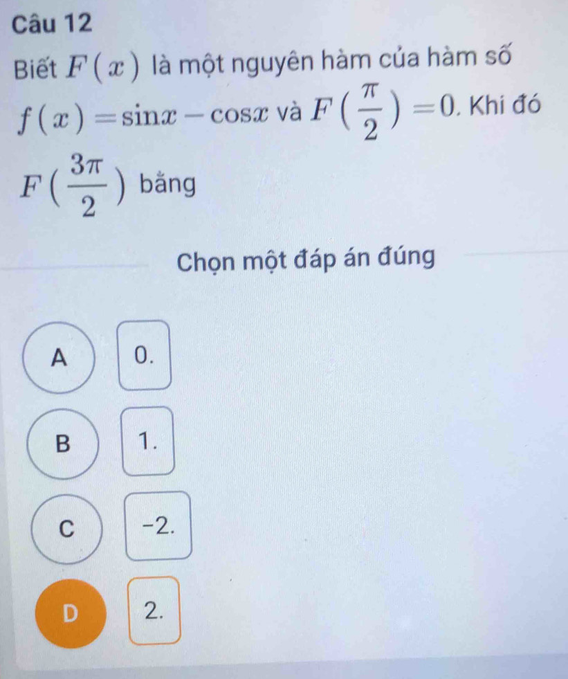 Biết F(x) là một nguyên hàm của hàm số
f(x)=sin x-cos x và F( π /2 )=0. Khi đó
F( 3π /2 ) bǎng
Chọn một đáp án đúng
A 0.
B 1.
C -2.
D 2.