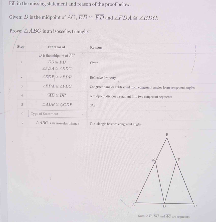 Fill in the missing statement and reason of the proof below. 
Given: D is the midpoint of overline AC, overline ED≌ overline FD and ∠ FDA≌ ∠ EDC. 
Prove: △ ABC is an isosceles triangle. 
Step Statement Reason
D is the midpoint of overline AC
1 overline ED≌ overline FD Given
∠ FDA≌ ∠ EDC
2 ∠ EDF≌ ∠ EDF Reflexive Property 
3 ∠ EDA≌ ∠ FDC Congruent angles subtracted from congruent angles form congruent angles 
4 overline AD≌ overline DC A midpoint divides a segment into two congruent segments 
5 △ ADE≌ △ CDF SAS 
6 Type of Statement 
7 △ ABC is an isosceles triangle The triangle has two congruent angles 
Note: overline AB, overline BC and overline AC are segments.