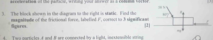 acceleration of the particle, writing your answer as a column vector. [3]
3. The block shown in the diagram to the right is static. Find the
magnitude of the frictional force, labelled F, correct to 3 significant
figures. [2
4. Two particles 4 and B are connected by a light, inextensible string