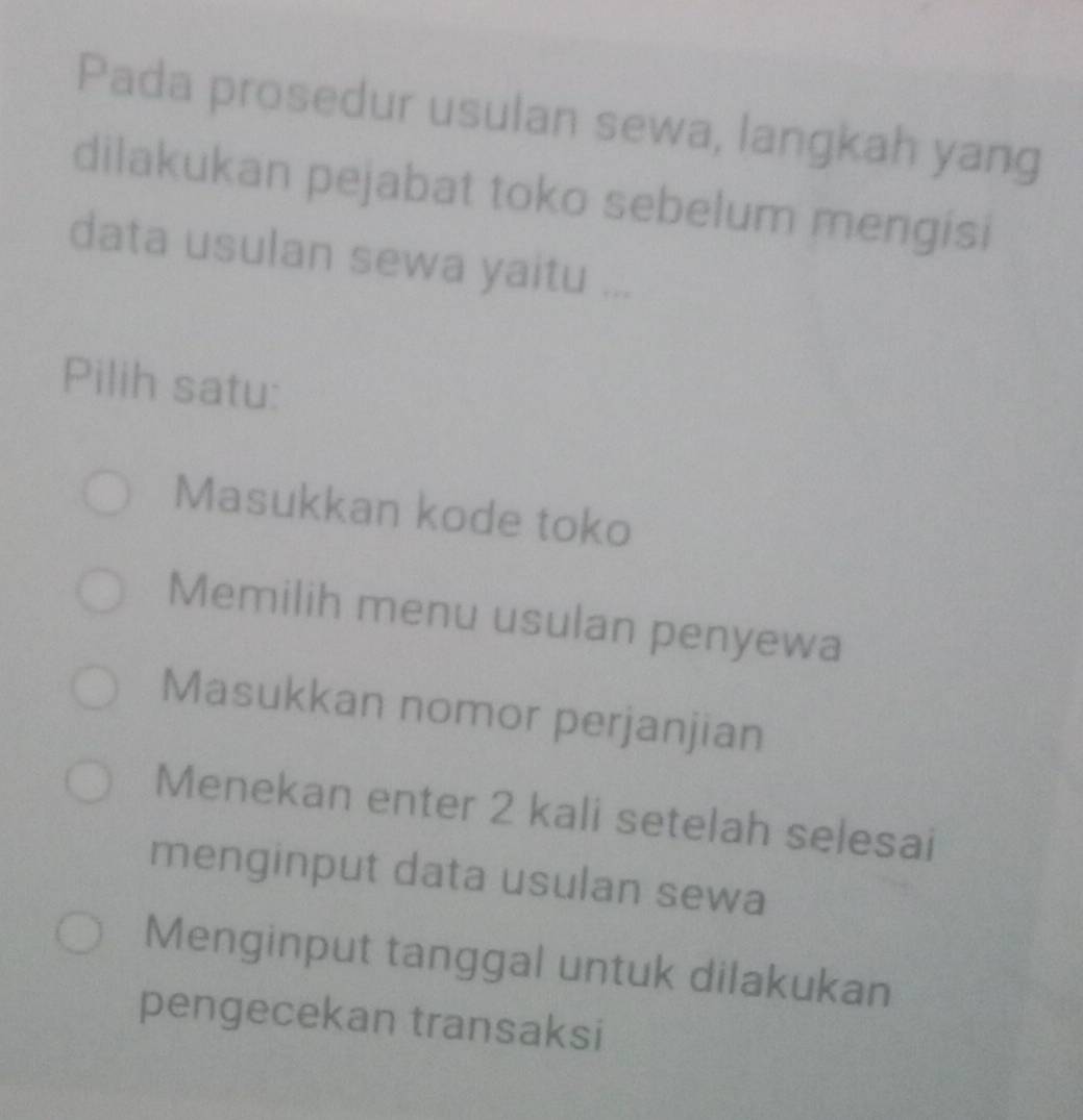 Pada prosedur usulan sewa, langkah yang
dilakukan pejabat toko sebelum mengisi
data usulan sewa yaitu ...
Pilih satu:
Masukkan kode toko
Memilih menu usulan penyewa
Masukkan nomor perjanjian
Menekan enter 2 kali setelah selesai
menginput data usulan sewa
Menginput tanggal untuk dilakukan
pengecekan transaksi