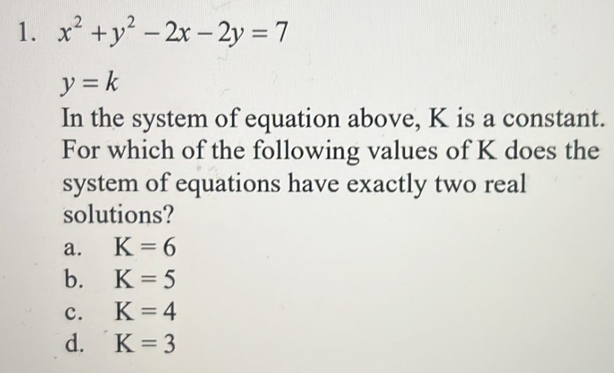 x^2+y^2-2x-2y=7
y=k
In the system of equation above, K is a constant.
For which of the following values of K does the
system of equations have exactly two real
solutions?
a. K=6
b. K=5
c. K=4
d. K=3