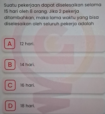 Suatu pekerjaan dapat diselesaikan selama
15 hari oleh 8 orang. Jika 2 pekerja
ditambahkan, maka lama waktu yang bisa
diselesaikan oleh seluruh pekerja adalah
A 12 hari.
B 14 hari.
C 16 hari.
D 18 hari.