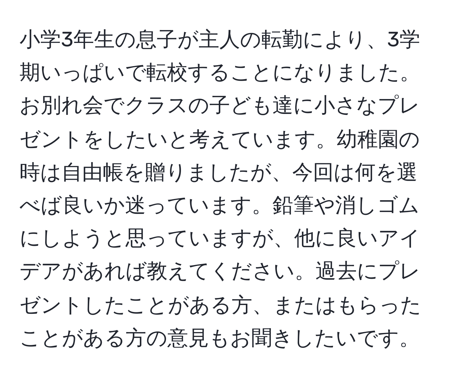 小学3年生の息子が主人の転勤により、3学期いっぱいで転校することになりました。お別れ会でクラスの子ども達に小さなプレゼントをしたいと考えています。幼稚園の時は自由帳を贈りましたが、今回は何を選べば良いか迷っています。鉛筆や消しゴムにしようと思っていますが、他に良いアイデアがあれば教えてください。過去にプレゼントしたことがある方、またはもらったことがある方の意見もお聞きしたいです。