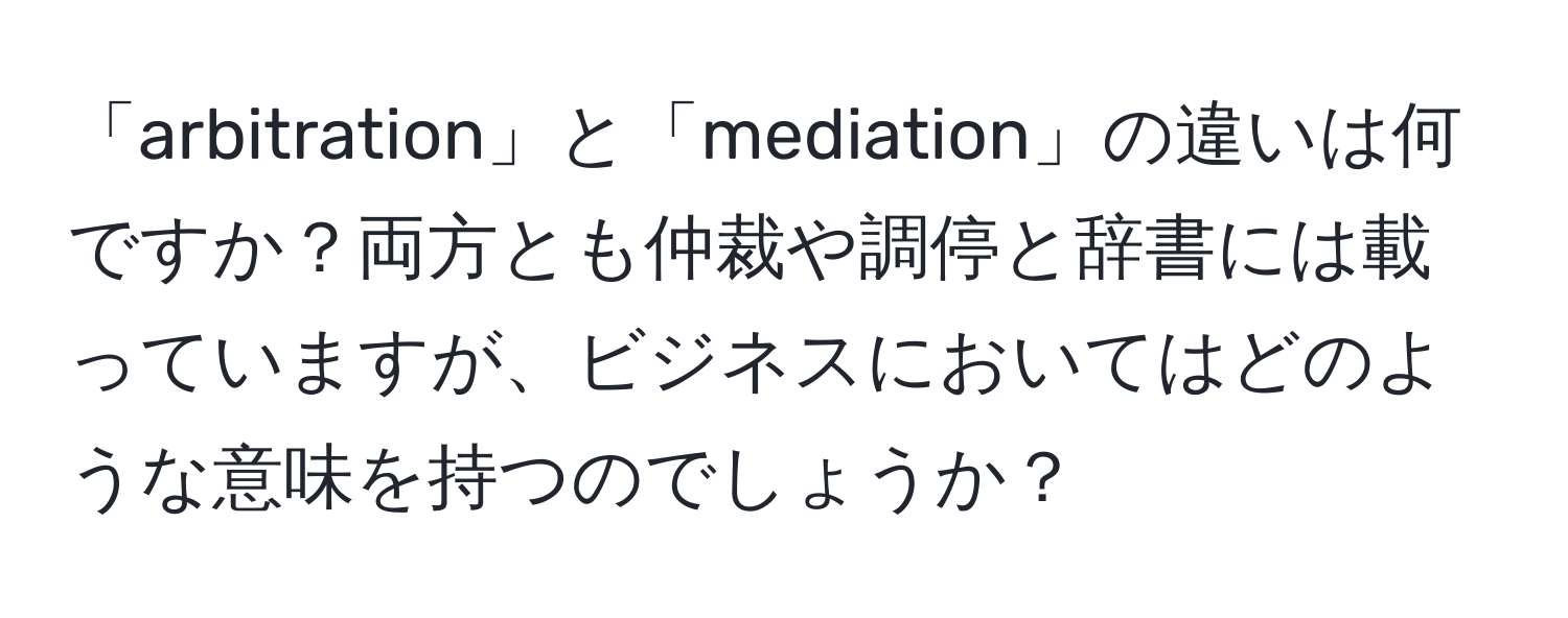 「arbitration」と「mediation」の違いは何ですか？両方とも仲裁や調停と辞書には載っていますが、ビジネスにおいてはどのような意味を持つのでしょうか？