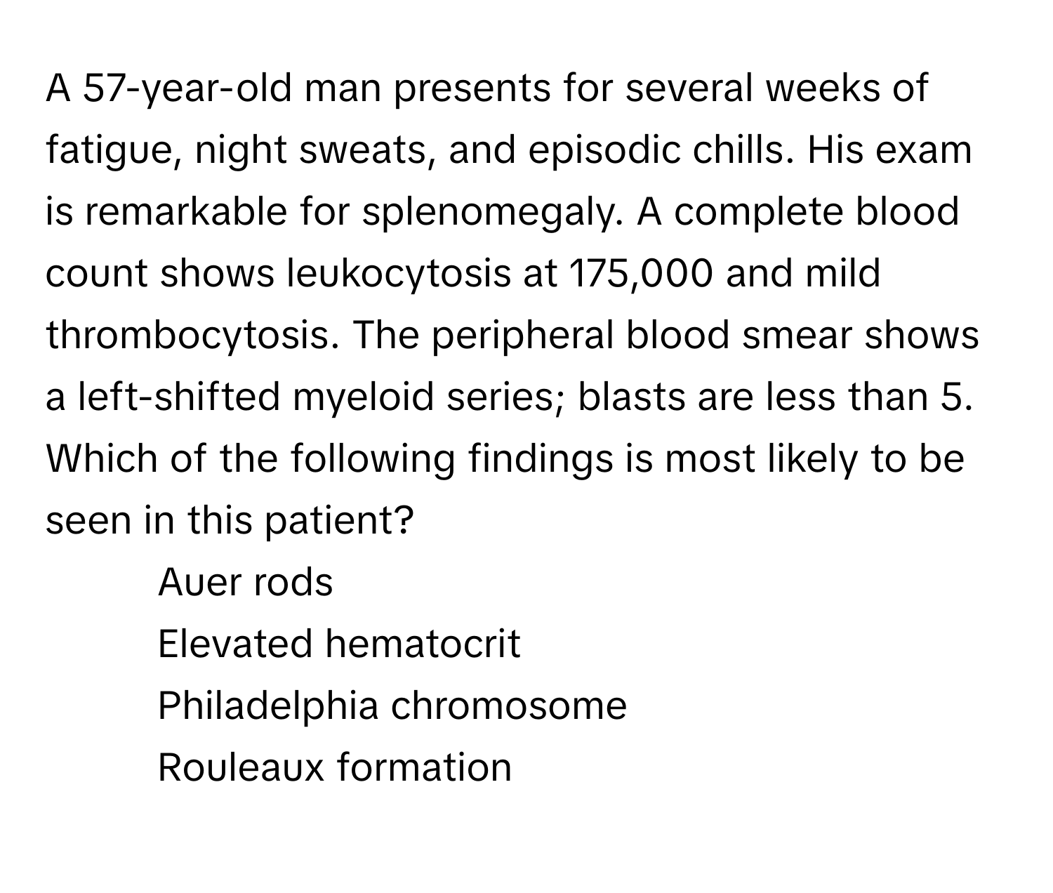 A 57-year-old man presents for several weeks of fatigue, night sweats, and episodic chills. His exam is remarkable for splenomegaly. A complete blood count shows leukocytosis at 175,000 and mild thrombocytosis. The peripheral blood smear shows a left-shifted myeloid series; blasts are less than 5. Which of the following findings is most likely to be seen in this patient?

1) Auer rods 
2) Elevated hematocrit 
3) Philadelphia chromosome 
4) Rouleaux formation