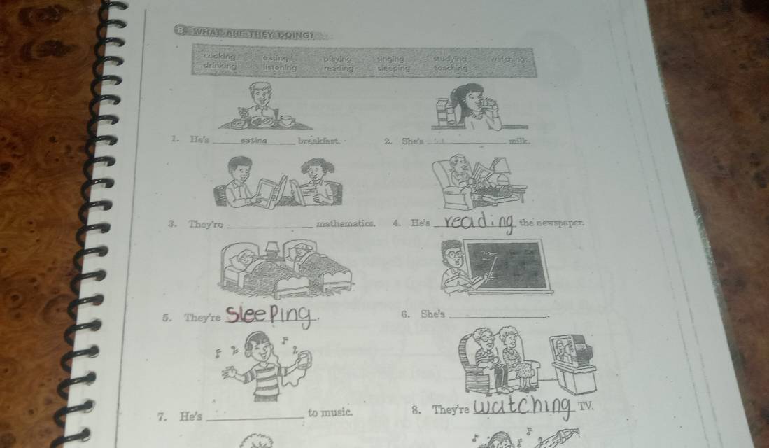 WHAT ARE THEY DOING?
cooking oating playing singing studying c ]ng
drinking listening reading sleeping teacking
1. Hs's _estina breakfast 2. She's _milk.
3. They're _mathematics. 4. He's _the newspaper.
5. They're _6. She's_
7. He's _to music. 8. They're _TV