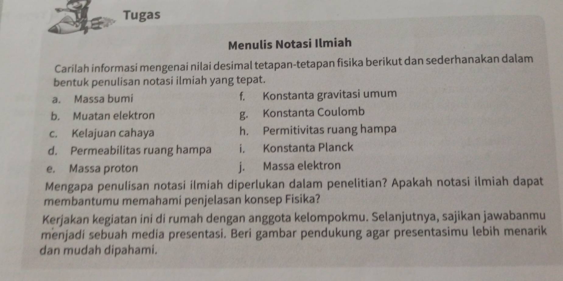 Tugas 
Menulis Notasi Ilmiah 
Carilah informasi mengenai nilai desimal tetapan-tetapan fisika berikut dan sederhanakan dalam 
bentuk penulisan notasi ilmiah yang tepat. 
a. Massa bumi f. Konstanta gravitasi umum 
b. Muatan elektron 
g. Konstanta Coulomb 
c. Kelajuan cahaya h. Permitivitas ruang hampa 
d. Permeabilitas ruang hampa i. Konstanta Planck 
e. Massa proton j. Massa elektron 
Mengapa penulisan notasi ilmiah diperlukan dalam penelitian? Apakah notasi ilmiah dapat 
membantumu memahami penjelasan konsep Fisika? 
Kerjakan kegiatan ini di rumah dengan anggota kelompokmu. Selanjutnya, sajikan jawabanmu 
menjadi sebuah media presentasi. Beri gambar pendukung agar presentasimu lebih menarik 
dan mudah dipahami.