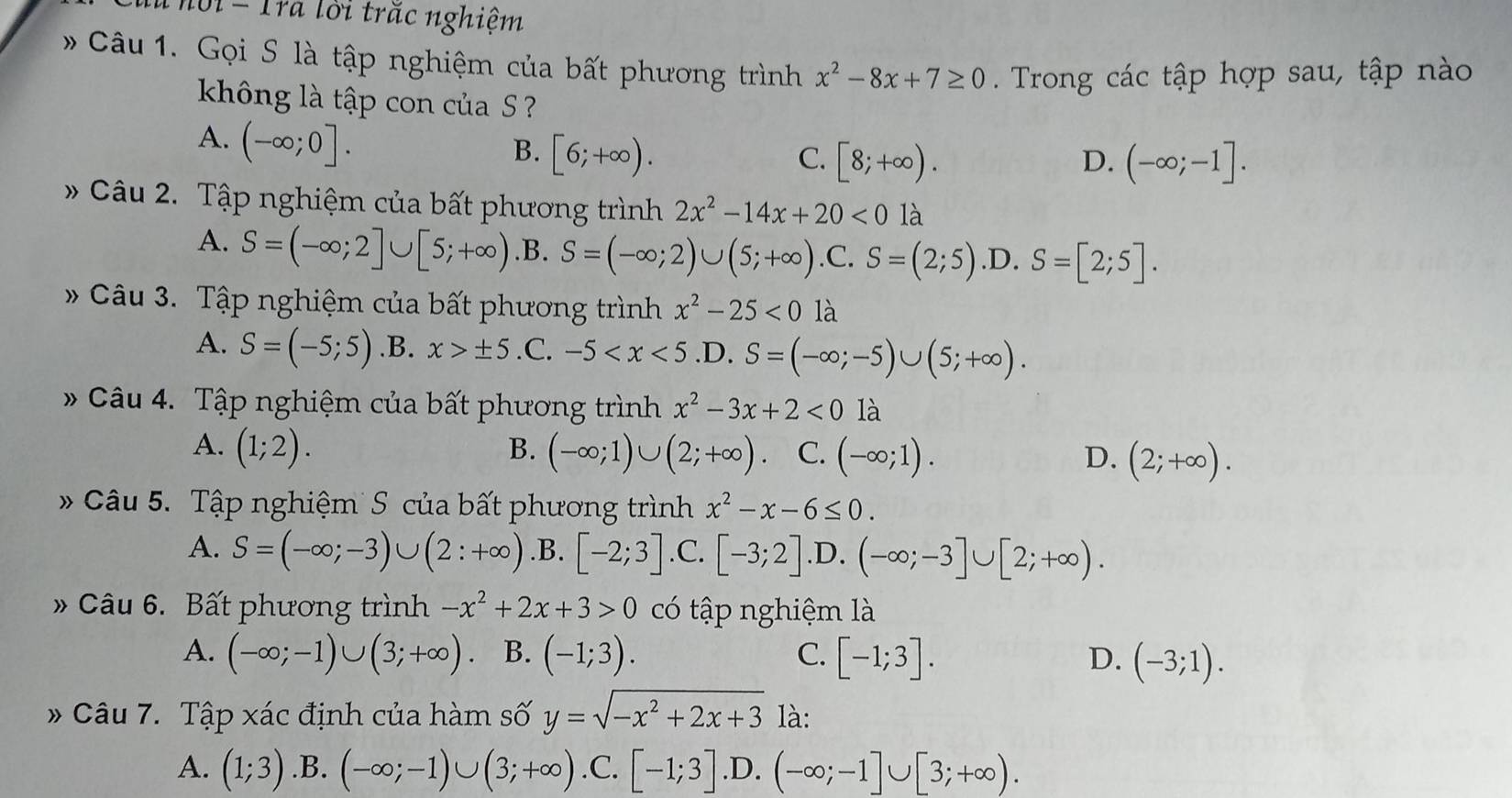 hội - Tra lời trăc nghiệm
Câu 1. Gọi S là tập nghiệm của bất phương trình x^2-8x+7≥ 0. Trong các tập hợp sau, tập nào
không là tập con của S
A. (-∈fty ;0].
B. [6;+∈fty ). C. [8;+∈fty ). (-∈fty ;-1].
D.
Câu 2. Tập nghiệm của bất phương trình 2x^2-14x+20<0</tex> là
A. S=(-∈fty ;2]∪ [5;+∈fty ) .B. S=(-∈fty ;2)∪ (5;+∈fty ) .C. S=(2;5) .D. S=[2;5].
Câu 3. Tập nghiệm của bất phương trình x^2-25<0</tex> là
A. S=(-5;5) .B. x>± 5 .C. -5
* Câu 4. Tập nghiệm của bất phương trình x^2-3x+2<0</tex> là
A. (1;2). B. (-∈fty ;1)∪ (2;+∈fty ) C. (-∈fty ;1). D. (2;+∈fty ).
* Câu 5. Tập nghiệm  S của bất phương trình x^2-x-6≤ 0.
A. S=(-∈fty ;-3)∪ (2:+∈fty ) .B. [-2;3] .C. [-3;2] .D. (-∈fty ;-3]∪ [2;+∈fty ).
» Câu 6. Bất phương trình -x^2+2x+3>0 có tập nghiệm là
A. (-∈fty ;-1)∪ (3;+∈fty ) B. (-1;3). C. [-1;3]. D. (-3;1).
* Câu 7. Tập xác định của hàm số y=sqrt(-x^2+2x+3) là:
A. (1;3) .B. (-∈fty ;-1)∪ (3;+∈fty ) .C. [-1;3] .D. (-∈fty ;-1]∪ [3;+∈fty ).