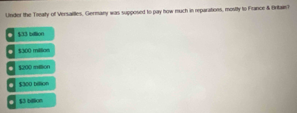 Under the Treaty of Versailles, Germany was supposed to pay how much in reparations, mostly to France & Britain?
$33 billion
$300 million
$200 million
$300 billion
$3 billion