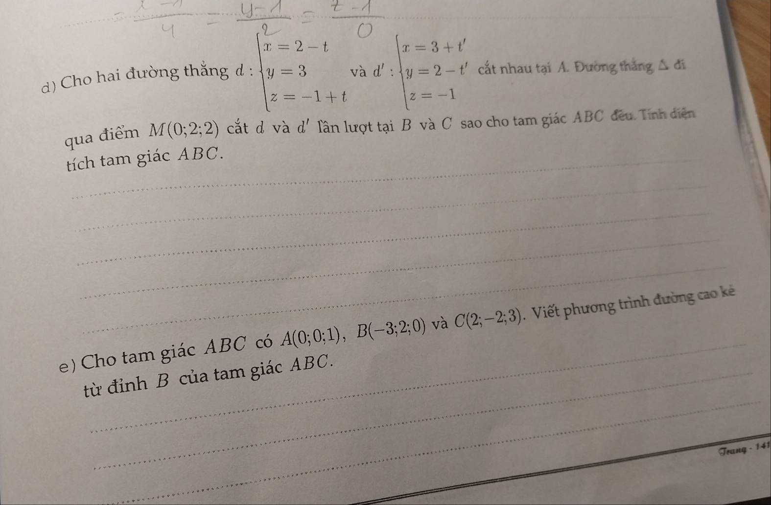 Cho hai đường thắng d : beginarrayl x=2-t y=3 z=-1+tendarray. và d':beginarrayl x=3+t' y=2-t' z=-1endarray. cắt nhau tại A. Đường thắng △ di
qua điểm M(0;2;2) cắt d và d' lần lượt tại B và C sao cho tam giác ABC đều. Tính diễn 
tích tam giác ABC. 
_ 
_ 
_ 
_ 
_ 
e ) Cho tam giác ABC có A(0;0;1), B(-3;2;0) và C(2;-2;3) Viết phương trình đường cao kẻ 
_ 
từ đỉnh B của tam giác ABC. 
Trang - 141
_