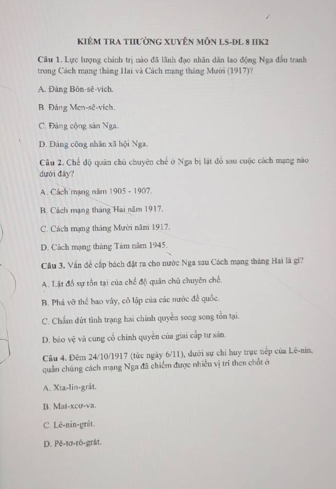 KIÊM TRA THƯỜNG XUYÊN MÔN LS-ĐL 8 HIK2
Câu 1. Lực lượng chính trị nào đã lãnh đạo nhân dân lao động Nga đầu tranh
trong Cách mạng tháng Hai và Cách mạng tháng Mười (1917)?
A. Đãng Bön-sê-vich.
B. Đảng Men-sê-vich.
C. Đảng cộng sản Nga.
D. Đàng công nhân xã hội Nga.
Câu 2. Chế độ quân chủ chuyên chế ở Nga bị lật đổ sau cuộc cách mạng nào
dđưới đây?
A. Cách mạng năm 1905 - 1907.
B. Cách mạng tháng Hai năm 1917.
C. Cách mạng tháng Mười năm 1917.
D. Cách mạng tháng Tảm năm 1945.
Cầu 3. Vấn đề cấp bách đặt ra cho nước Nga sau Cách mạng tháng Hai là gì?
A. Lật đổ sự tồn tại của chế độ quân chủ chuyên chế.
B. Phá vỡ thể bao vây, cô lập của các nước đế quốc.
C. Chấm dứt tình trạng hai chính quyền song song tồn tại.
D. bảo vệ và cùng cổ chính quyền của giai cấp tư sản.
Câu 4. Đêm 24/10/1917 (tức ngày 6/11), dưới sự chỉ huy trực tiếp của Lê-nin,
quần chúng cách mạng Nga đã chiếm được nhiều vị trí then chổt ở
A. Xta-lin-grát.
B. Mat-xcơ-va.
C. Lê-nin-grát.
D. Pē-tơ-rô-gråt.