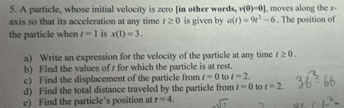 A particle, whose initial velocity is zero [in other words, v(0)=0] , moves along the x - 
axis so that its acceleration at any time t≥ 0 is given by a(t)=9t^2-6. The position of 
the particle when t=1 is x(1)=3. 
a) Write an expression for the velocity of the particle at any time t≥ 0. 
b) Find the values of t for which the particle is at rest. 
c) Find the displacement of the particle from t=0 to t=2. 
d) Find the total distance traveled by the particle from t=0 to t=2. 
e) Find the particle’s position at t=4.