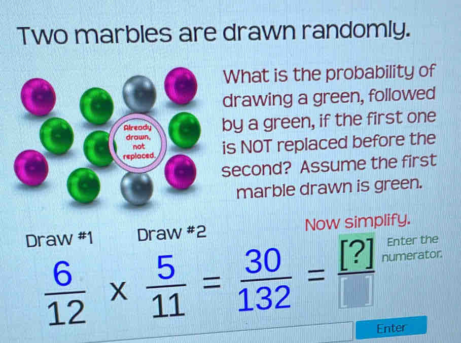 Two marbles are drawn randomly. 
What is the probability of 
drawing a green, followed 
Already by a green, if the first one 
drown, 
replaced. is NOT replaced before the 
not 
second? Assume the first 
marble drawn is green. 
Draw #1 Draw #2 Now simplify. 
Enter the
 6/12 *  5/11 = 30/132 = [?]/[]  numerator. 
Enter