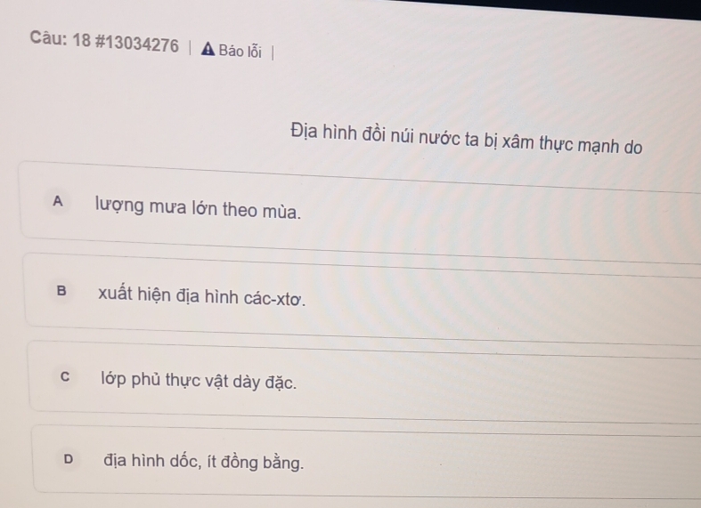 18 #13034276 A Báo lỗi
Địa hình đồi núi nước ta bị xâm thực mạnh do
A lượng mưa lớn theo mùa.
B xuất hiện địa hình các-xtơ.
c lớp phủ thực vật dày đặc.
D địa hình dốc, ít đồng bằng.