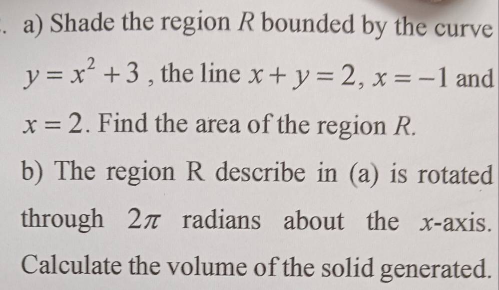 Shade the region R bounded by the curve
y=x^2+3 , the line x+y=2, x=-1 and
x=2. Find the area of the region R.
b) The region R describe in (a) is rotated
through 2π radians about the x-axis.
Calculate the volume of the solid generated.