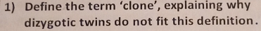 Define the term ‘clone’, explaining why 
dizygotic twins do not fit this definition.