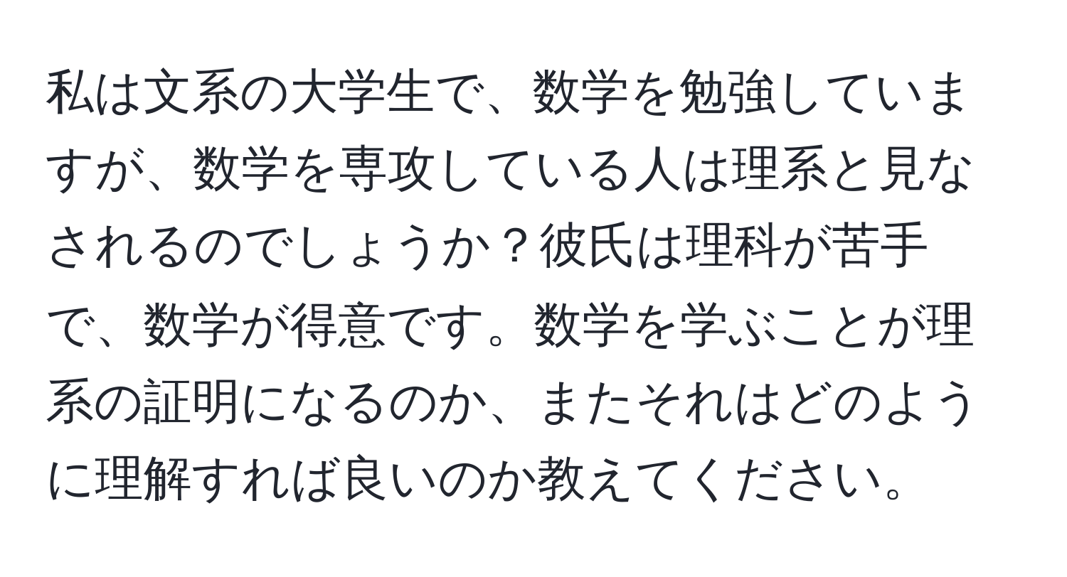 私は文系の大学生で、数学を勉強していますが、数学を専攻している人は理系と見なされるのでしょうか？彼氏は理科が苦手で、数学が得意です。数学を学ぶことが理系の証明になるのか、またそれはどのように理解すれば良いのか教えてください。