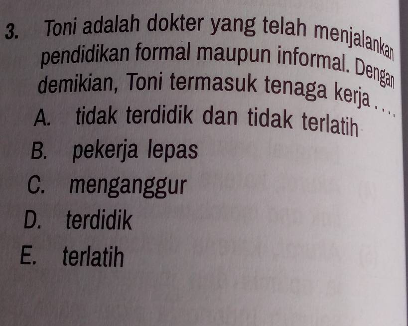 Toni adalah dokter yang telah menjalankan
pendidikan formal maupun informal. Dengan
demikian, Toni termasuk tenaga kerja ...
A. tidak terdidik dan tidak terlatih
B. pekerja lepas
C. menganggur
D. terdidik
E. terlatih