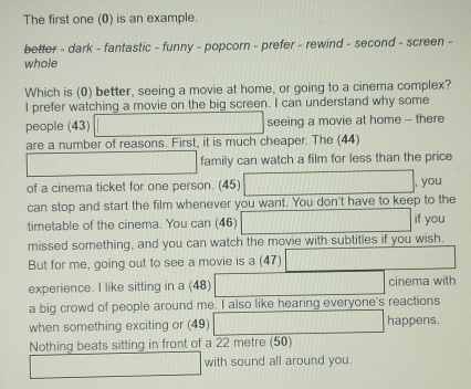 The first one (0) is an example. 
better - dark - fantastic - funny - popcorn - prefer - rewind - second - screen - 
whole 
Which is (0) better, seeing a movie at home, or going to a cinema complex? 
I prefer watching a movie on the big screen. I can understand why some 
people (43) seeing a movie at home - there 
are a number of reasons. First, it is much cheaper. The (44) 
family can watch a film for less than the price 
of a cinema ticket for one person. (45) , you 
can stop and start the film whenever you want. You don't have to keep to the 
timetable of the cinema. You can (46) if you 
missed something, and you can watch the movie with subtitles if you wish. 
But for me, going out to see a movie is a (47) 
experience. I like sitting in a (48) cinema with 
a big crowd of people around me. I also like hearing everyone's reactions 
when something exciting or (49) happens. 
Nothing beats sitting in front of a 22 metre (50) 
with sound all around you.