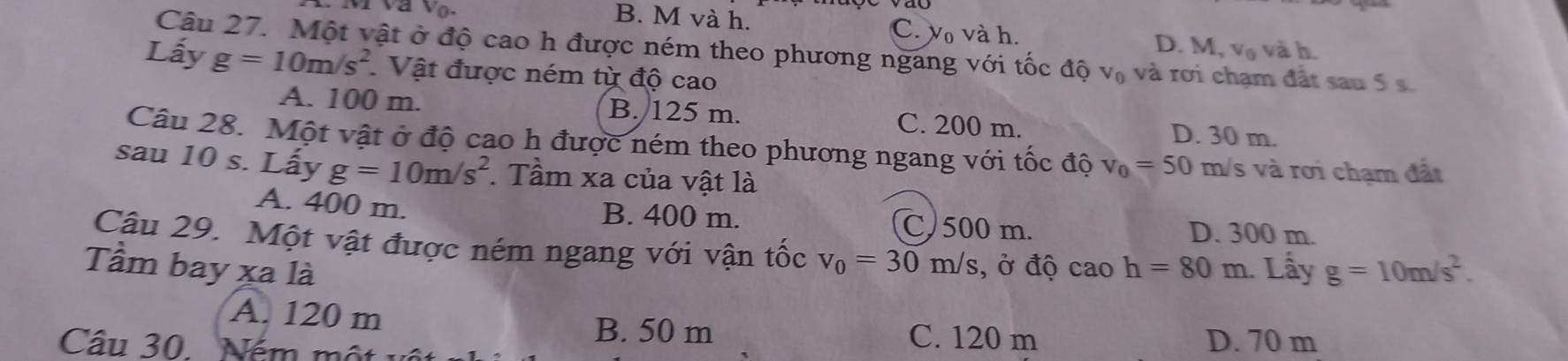 B. M và h. C. vo và h. D. M, V_n và h.
Câu 27. Một vật ở độ cao h được ném theo phương ngang với tốc độ v₀ và rơi chạm đất sau 5 
Lấy g=10m/s^2 Vật được ném từ độ cao
A. 100 m. B. 125 m. C. 200 m. D. 30 m.
Câu 28. Một vật ở độ cao h được ném theo phương ngang với tốc độ v_0=50 m/s và rơi chạm đất
sau 10 s. Lấy g=10m/s^2 Tầm xa của vật là
A. 400 m. B. 400 m. C) 500 m. D. 300 m.
Câu 29. Một vật được ném ngang với vận tốc v_0=30m/s , ở độ caoh=80m
Tầm bay xa là . Lấy g=10m/s^2.
A. 120 m
B. 50 m C. 120 m
Cầu 30. Ném một D. 70 m