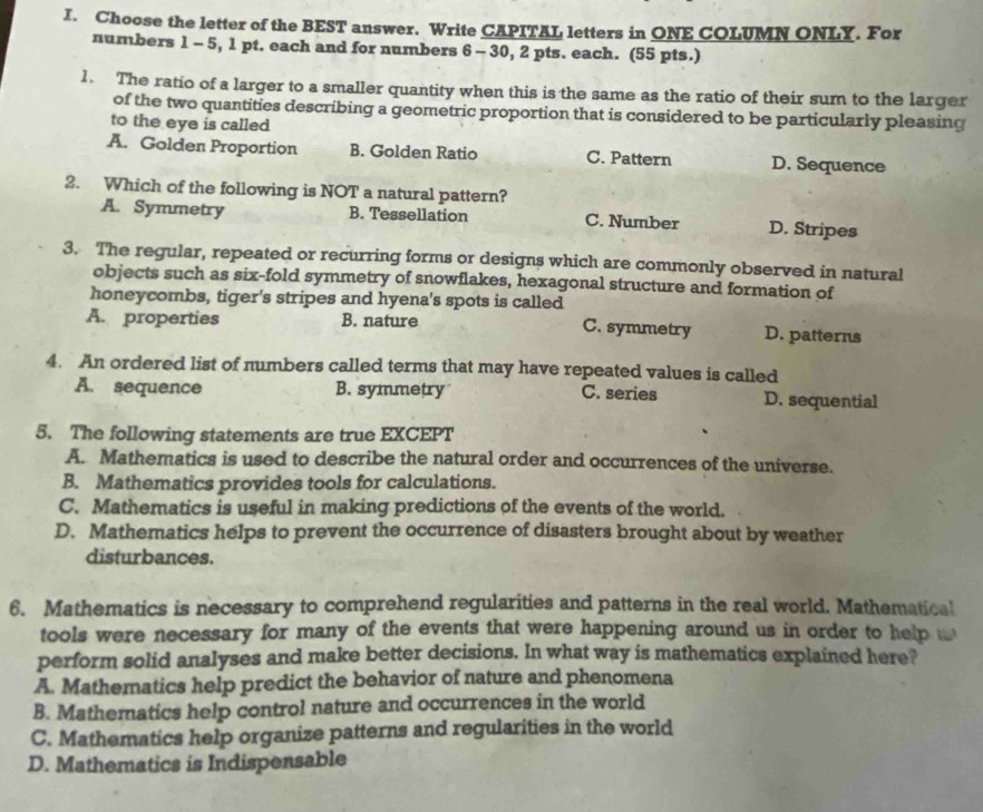 Choose the letter of the BEST answer. Write CAPITAL letters in ONE COLUMN ONLY. For
numbers 1 - 5, 1 pt. each and for numbers 6- 30, 2 pts. each. (55 pts.)
1. The ratio of a larger to a smaller quantity when this is the same as the ratio of their sum to the larger
of the two quantities describing a geometric proportion that is considered to be particularly pleasing
to the eye is called
A. Golden Proportion B. Golden Ratio C. Pattern D. Sequence
2. Which of the following is NOT a natural pattern?
A. Symmetry B. Tessellation C. Number D. Stripes
3. The regular, repeated or recurring forms or designs which are commonly observed in natural
objects such as six-fold symmetry of snowflakes, hexagonal structure and formation of
honeycombs, tiger's stripes and hyena's spots is called
A. properties B. nature D. patterns
C. symmetry
4. An ordered list of numbers called terms that may have repeated values is called
A. sequence B. symmetry C. series D. sequential
5. The following statements are true EXCEPT
A. Mathematics is used to describe the natural order and occurrences of the universe.
B. Mathematics provides tools for calculations.
C. Mathematics is useful in making predictions of the events of the world.
D. Mathematics helps to prevent the occurrence of disasters brought about by weather
disturbances.
6. Mathematics is necessary to comprehend regularities and patterns in the real world. Mathematical
tools were necessary for many of the events that were happening around us in order to help w
perform solid analyses and make better decisions. In what way is mathematics explained here?
A. Mathematics help predict the behavior of nature and phenomena
B. Mathematics help control nature and occurrences in the world
C. Mathematics help organize patterns and regularities in the world
D. Mathematics is Indispensable