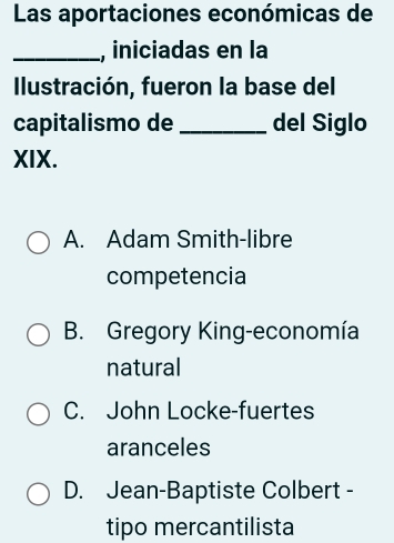 Las aportaciones económicas de
_, iniciadas en la
Ilustración, fueron la base del
capitalismo de _del Siglo
XIX.
A. Adam Smith-libre
competencia
B. Gregory King-economía
natural
C. John Locke-fuertes
aranceles
D. Jean-Baptiste Colbert -
tipo mercantilista