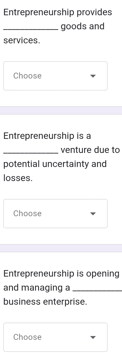 Entrepreneurship provides 
_goods and 
services. 
Choose 
Entrepreneurship is a 
_venture due to 
potential uncertainty and 
losses. 
Choose 
Entrepreneurship is opening 
and managing a_ 
business enterprise. 
Choose