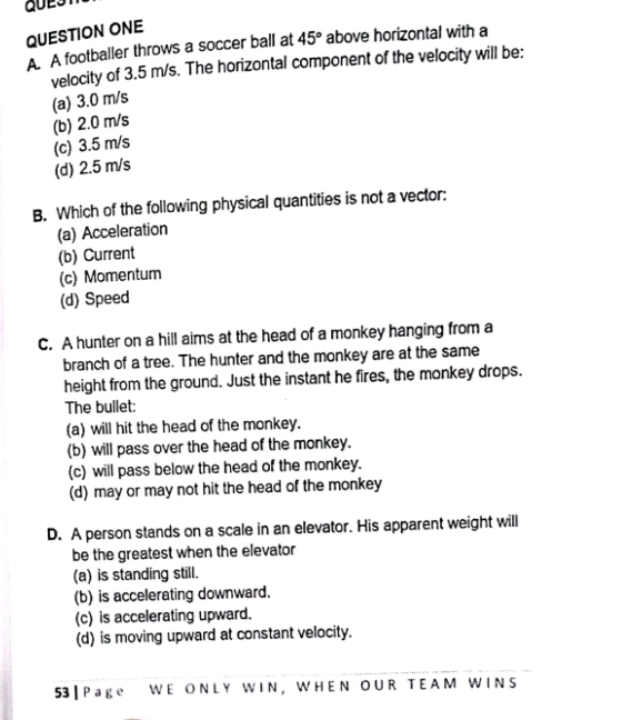 QUESTION ONE
A. A footballer throws a soccer ball at 45° above horizontal with a
velocity of 3.5 m/s. The horizontal component of the velocity will be:
(a) 3.0 m/s
(b) 2.0 m/s
(c) 3.5 m/s
(d) 2.5 m/s
B. Which of the following physical quantities is not a vector:
(a) Acceleration
(b) Current
(c) Momentum
(d) Speed
C. A hunter on a hill aims at the head of a monkey hanging from a
branch of a tree. The hunter and the monkey are at the same
height from the ground. Just the instant he fires, the monkey drops.
The bullet:
(a) will hit the head of the monkey.
(b) will pass over the head of the monkey.
(c) will pass below the head of the monkey.
(d) may or may not hit the head of the monkey
D. A person stands on a scale in an elevator. His apparent weight will
be the greatest when the elevator
(a) is standing still.
(b) is accelerating downward.
(c) is accelerating upward.
(d) is moving upward at constant velocity.
53 | P age W E ON L Y WI N , W H E N O U R T E A M W IN S