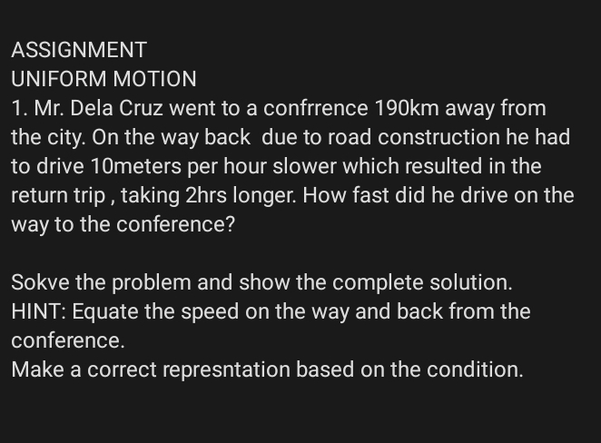 ASSIGNMENT 
UNIFORM MOTION 
1. Mr. Dela Cruz went to a confrrence 190km away from 
the city. On the way back due to road construction he had 
to drive 10meters per hour slower which resulted in the 
return trip , taking 2hrs longer. How fast did he drive on the 
way to the conference? 
Sokve the problem and show the complete solution. 
HINT: Equate the speed on the way and back from the 
conference. 
Make a correct represntation based on the condition.