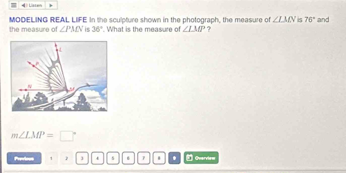 Listen 
MODELING REAL LIFE In the sculpture shown in the photograph, the measure of ∠ LMN is 76° and 
the measure of ∠ PMN is 36°. What is the measure of ∠ LMP ?
m∠ LMP=□°
Previous 1 2 3 4 5 6 7 8 . Overview