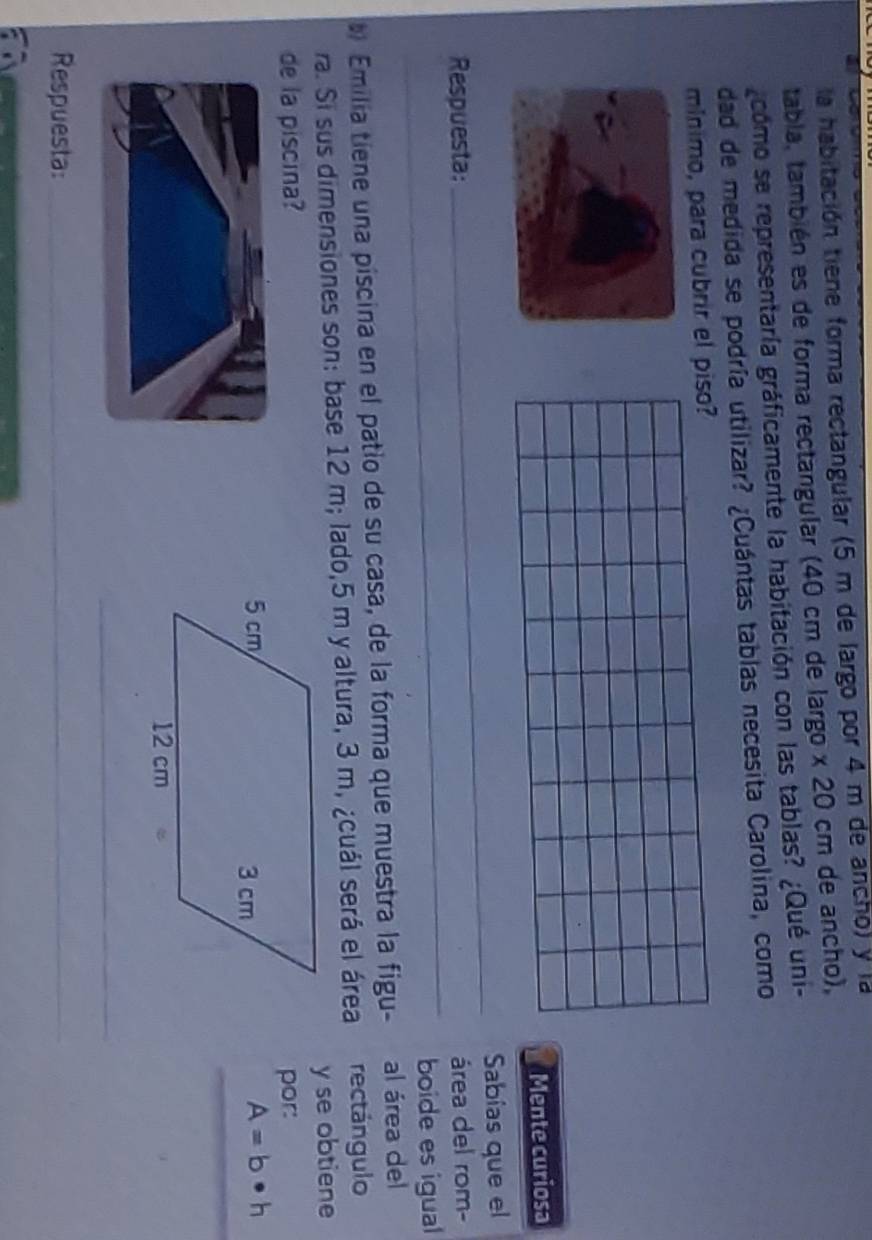 la habitación tiene forma rectangular (5 m de largo por 4 m de ancho) y la 
tabla, también es de forma rectangular (40 cm de largo x 20 cm de ancho), 
gcomo se representaría gráficamente la habitación con las tablas? ¿Qué uni- 
dad de medida se podría utilizar? ¿Cuántas tablas necesita Carolina, como 
mínimo, para cubrir el piso? 
Mente curiosa 
_ 
Respuesta: _Sabías que el 
área del rom- 
boide es igual 
* Emilia tiene una piscina en el patio de su casa, de la forma que muestra la figu- al área del 
ra. Si sus dimensiones son: base 12 m; lado, 5 m y altura, 3 m, ¿cuál será el área rectángulo 
de la piscina?y se obtiene 
por:
A=b· h
_ 
Respuesta:_