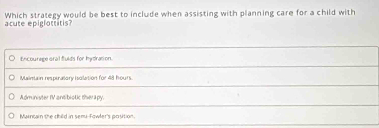 Which strategy would be best to include when assisting with planning care for a child with
acute epiglottitis?
Encourage oral fluids for hydration.
Maintain respiratory isolation for 48 hours.
Administer IV antibiotic therapy
Maintain the child in semi-Fowler's position.