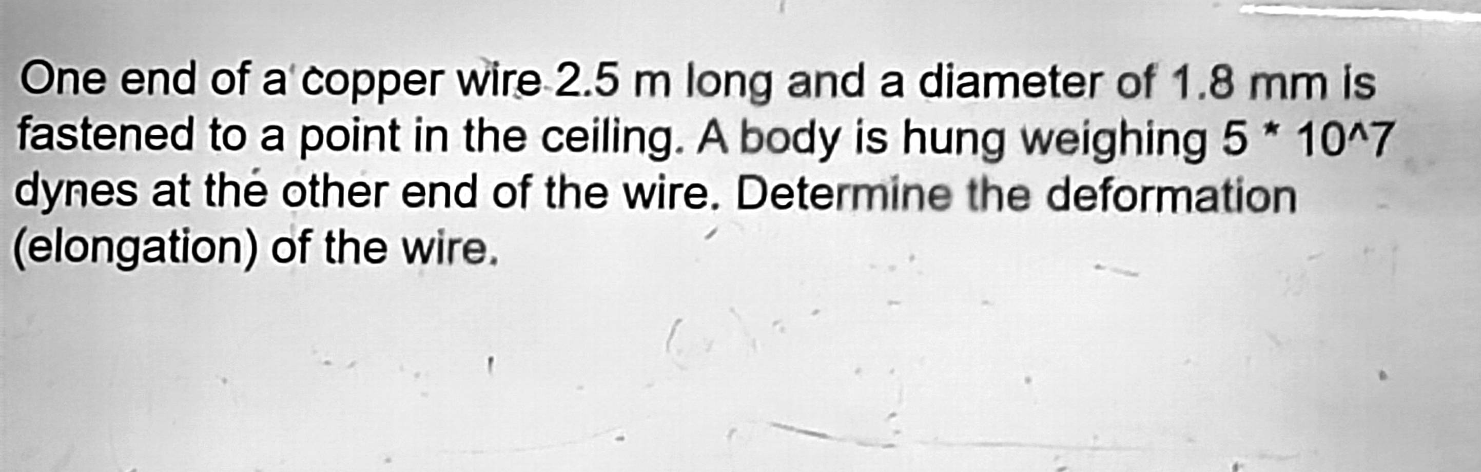 One end of a copper wire 2.5 m long and a diameter of 1.8 mm is 
fastened to a point in the ceiling. A body is hung weighing 5*10^(wedge)7
dynes at the other end of the wire. Determine the deformation 
(elongation) of the wire.