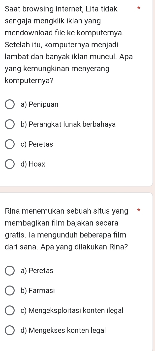 Saat browsing internet, Lita tidak *
sengaja mengklik iklan yang
mendownload file ke komputernya.
Setelah itu, komputernya menjadi
lambat dan banyak iklan muncul. Apa
yang kemungkinan menyerang
komputernya?
a) Penipuan
b) Perangkat lunak berbahaya
c) Peretas
d) Hoax
Rina menemukan sebuah situs yang *
membagikan film bajakan secara
gratis. Ia mengunduh beberapa film
dari sana. Apa yang dilakukan Rina?
a) Peretas
b) Farmasi
c) Mengeksploitasi konten ilegal
d) Mengekses konten legal