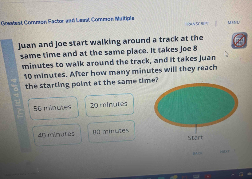 Greatest Common Factor and Least Common Multiple
TRANSCRIPT MENU
Juan and Joe start walking around a track at the
same time and at the same place. It takes Joe 8
minutes to walk around the track, and it takes Juan
10 minutes. After how many minutes will they reach
the starting point at the same time?
56 minutes 20 minutes
40 minutes 80 minutes
BACK NEXT