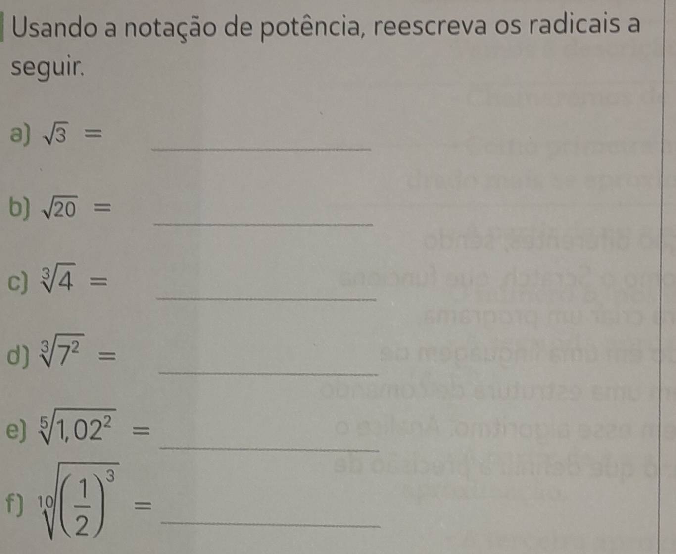 Usando a notação de potência, reescreva os radicais a 
seguir. 
a) sqrt(3)= _ 
b) sqrt(20)= _ 
_ 
c) sqrt[3](4)=
d) sqrt[3](7^2)= _ 
_ 
e) sqrt[5](1,02^2)=
f) sqrt[10]((frac 1)2)^3= _