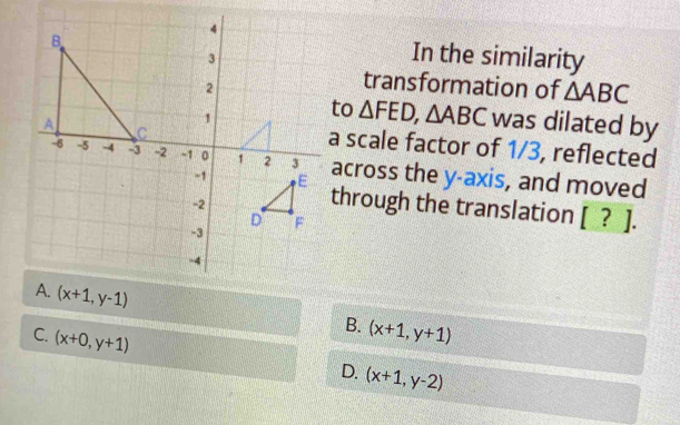 In the similarity
transformation of △ ABC
o △ FED, △ ABC was dilated by
scale factor of 1/3, reflected
across the y-axis, and moved
through the translation [ ? ].
(x+1,y-1)
C. (x+0,y+1)
B. (x+1,y+1)
D. (x+1,y-2)