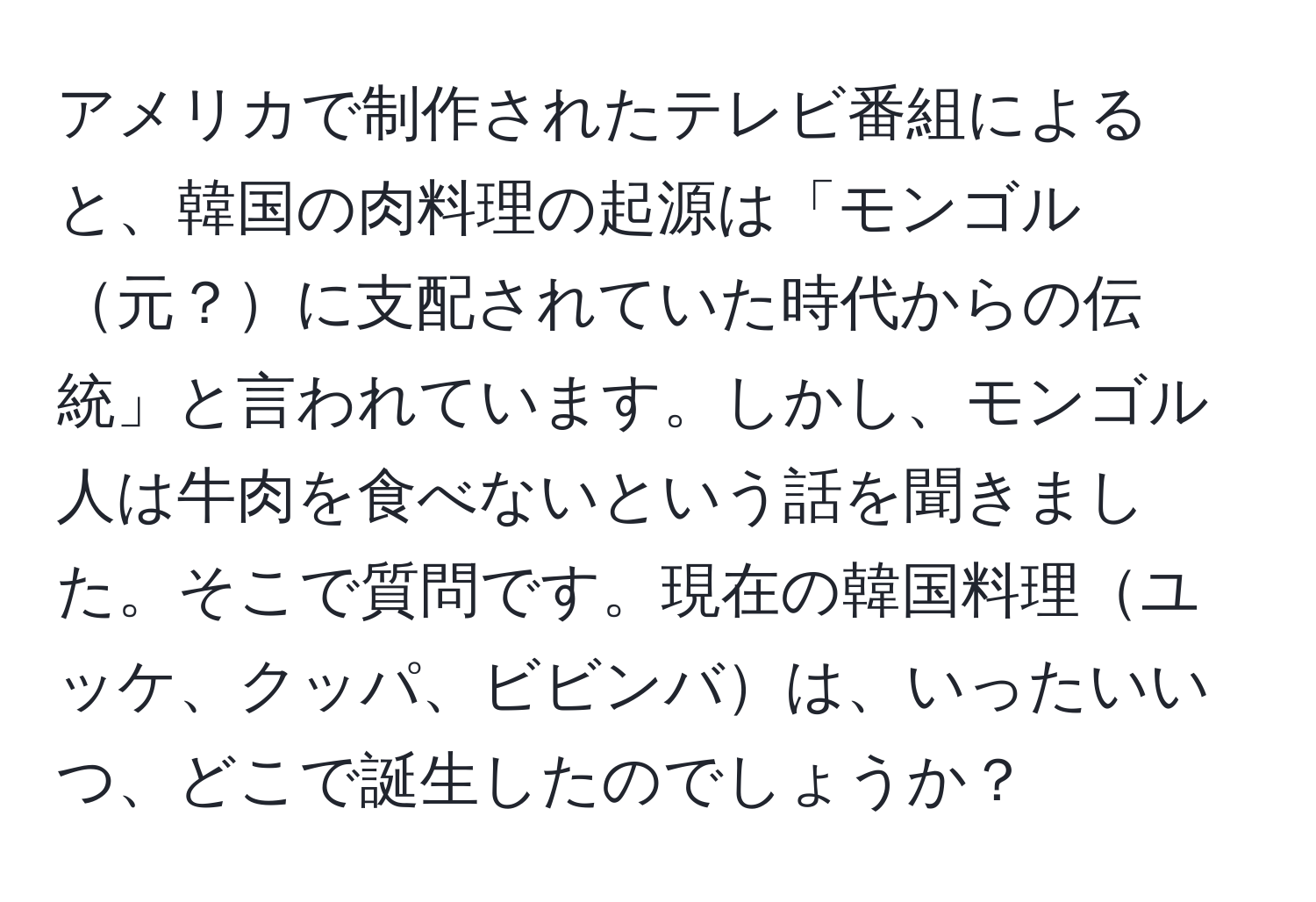 アメリカで制作されたテレビ番組によると、韓国の肉料理の起源は「モンゴル元？に支配されていた時代からの伝統」と言われています。しかし、モンゴル人は牛肉を食べないという話を聞きました。そこで質問です。現在の韓国料理ユッケ、クッパ、ビビンバは、いったいいつ、どこで誕生したのでしょうか？